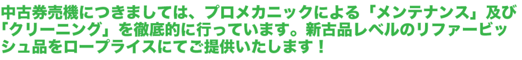 中古券売機につきましては、プロメカニックによる「メンテナンス」及び「クリーニング」を徹底的に行っています。新古品レベルの「リファービッシュ品」をロープライスにてご提供いたします！